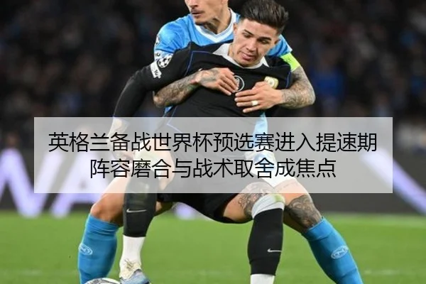 英格兰备战世界杯预选赛进入提速期 阵容磨合与战术取舍成焦点